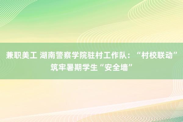 兼职美工 湖南警察学院驻村工作队：“村校联动”筑牢暑期学生“安全墙”