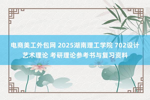 电商美工外包网 2025湖南理工学院 702设计艺术理论 考研理论参考书与复习资料