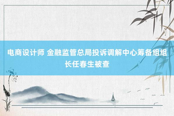 电商设计师 金融监管总局投诉调解中心筹备组组长任春生被查