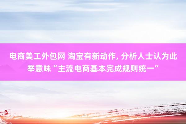 电商美工外包网 淘宝有新动作, 分析人士认为此举意味“主流电商基本完成规则统一”