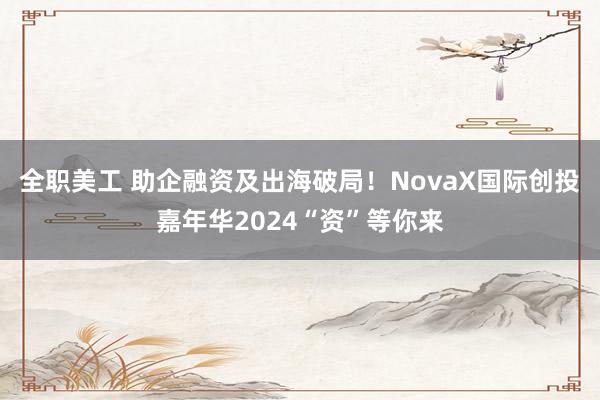 全职美工 助企融资及出海破局！NovaX国际创投嘉年华2024“资”等你来