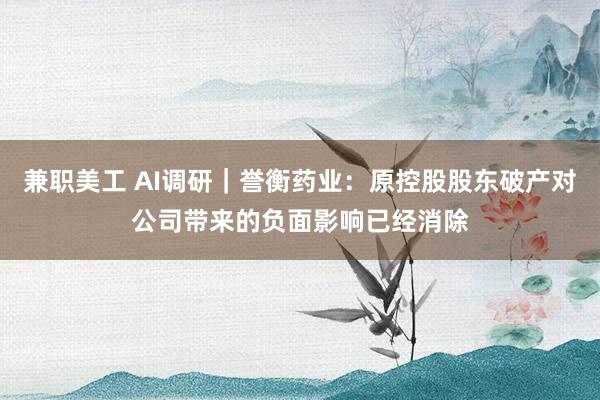 兼职美工 AI调研｜誉衡药业：原控股股东破产对公司带来的负面影响已经消除