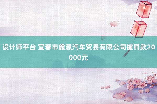 设计师平台 宜春市鑫源汽车贸易有限公司被罚款20000元