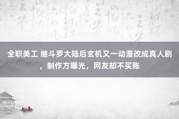 全职美工 继斗罗大陆后玄机又一动漫改成真人剧，制作方曝光，网友却不买账