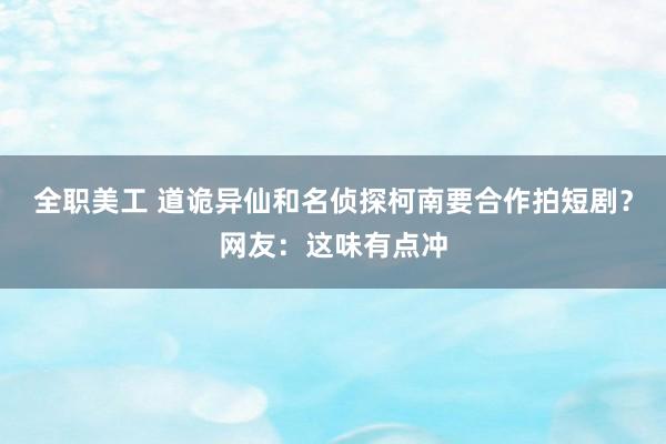 全职美工 道诡异仙和名侦探柯南要合作拍短剧？网友：这味有点冲