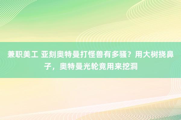 兼职美工 亚刻奥特曼打怪兽有多骚？用大树挠鼻子，奥特曼光轮竟用来挖洞