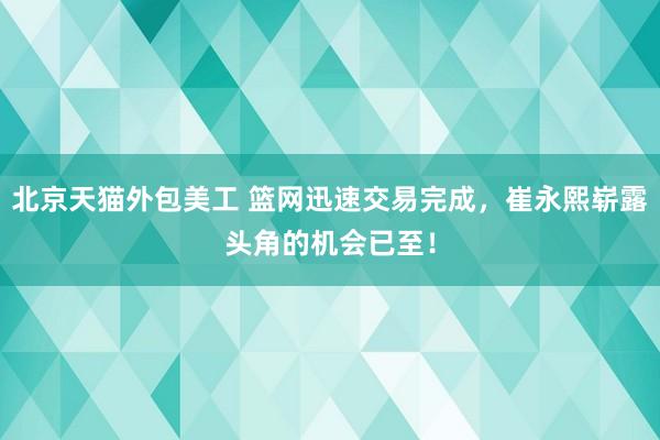 北京天猫外包美工 篮网迅速交易完成，崔永熙崭露头角的机会已至！