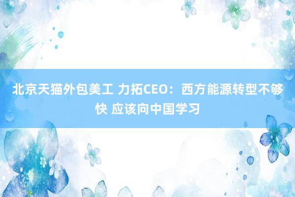 北京天猫外包美工 力拓CEO：西方能源转型不够快 应该向中国学习