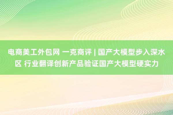 电商美工外包网 一克商评 | 国产大模型步入深水区 行业翻译创新产品验证国产大模型硬实力