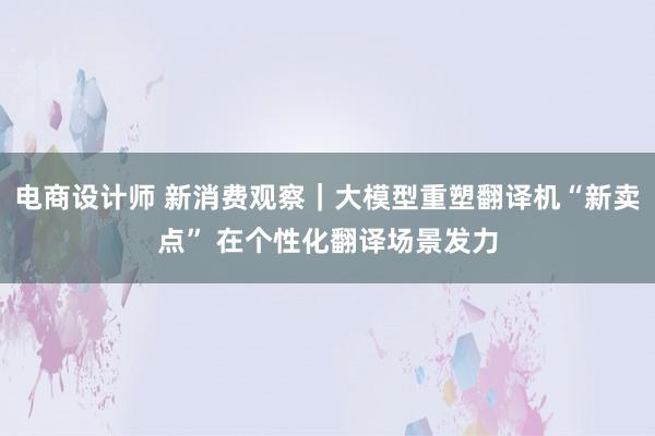 电商设计师 新消费观察｜大模型重塑翻译机“新卖点” 在个性化翻译场景发力