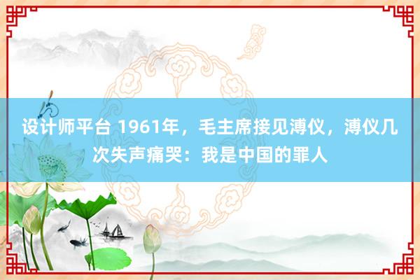 设计师平台 1961年，毛主席接见溥仪，溥仪几次失声痛哭：我是中国的罪人